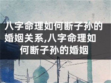 八字命理如何断子孙的婚姻关系,八字命理如何断子孙的婚姻