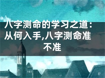 八字测命的学习之道：从何入手,八字测命准不准