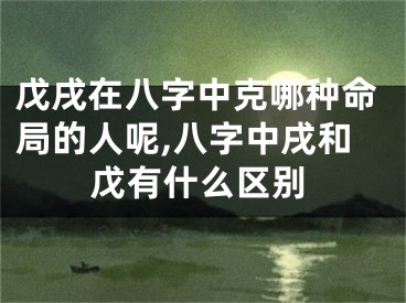戊戌在八字中克哪种命局的人呢,八字中戌和戊有什么区别