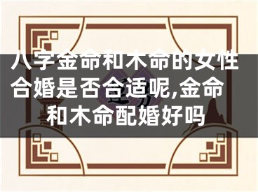 八字金命和木命的女性合婚是否合适呢,金命和木命配婚好吗