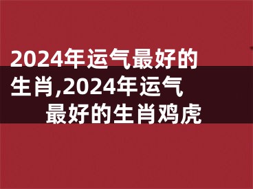 2024年运气最好的生肖,2024年运气最好的生肖鸡虎