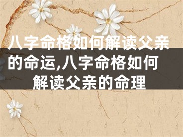 八字命格如何解读父亲的命运,八字命格如何解读父亲的命理