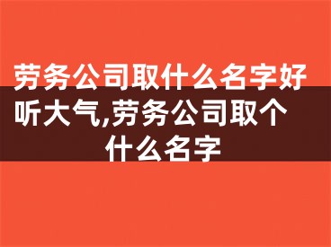 劳务公司取什么名字好听大气,劳务公司取个什么名字