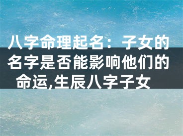 八字命理起名：子女的名字是否能影响他们的命运,生辰八字子女