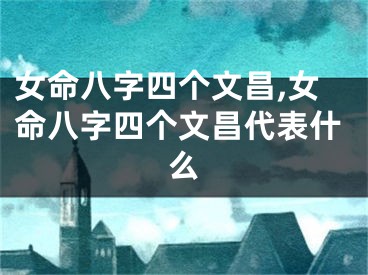 女命八字四个文昌,女命八字四个文昌代表什么