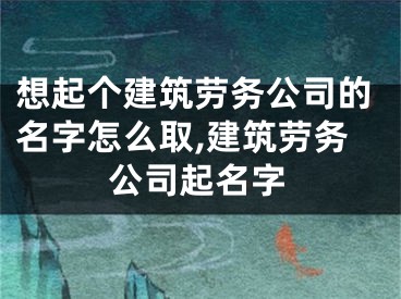 想起个建筑劳务公司的名字怎么取,建筑劳务公司起名字