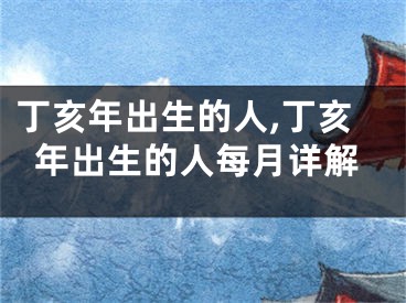 丁亥年出生的人,丁亥年出生的人每月详解