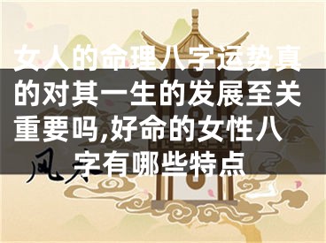 女人的命理八字运势真的对其一生的发展至关重要吗,好命的女性八字有哪些特点