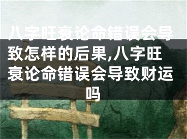 八字旺衰论命错误会导致怎样的后果,八字旺衰论命错误会导致财运吗