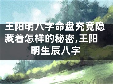 王阳明八字命盘究竟隐藏着怎样的秘密,王阳明生辰八字
