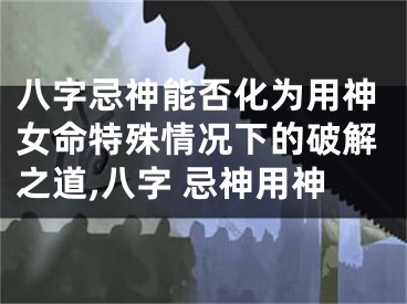 八字忌神能否化为用神女命特殊情况下的破解之道,八字 忌神用神