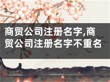 商贸公司注册名字,商贸公司注册名字不重名