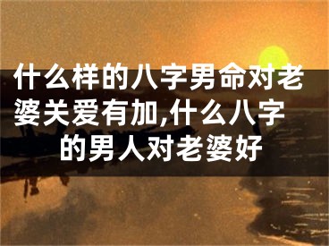 什么样的八字男命对老婆关爱有加,什么八字的男人对老婆好