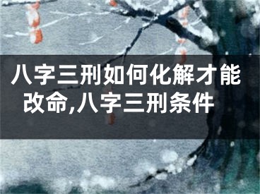八字三刑如何化解才能改命,八字三刑条件