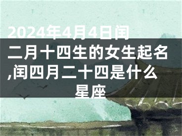2024年4月4日闰二月十四生的女生起名,闰四月二十四是什么星座