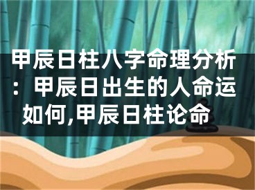 甲辰日柱八字命理分析：甲辰日出生的人命运如何,甲辰日柱论命
