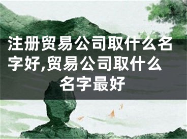 注册贸易公司取什么名字好,贸易公司取什么名字最好