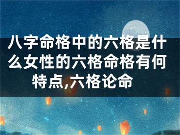 八字命格中的六格是什么女性的六格命格有何特点,六格论命