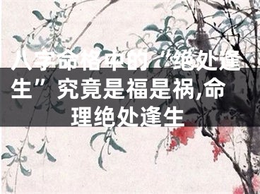 八字命格中的“绝处逢生”究竟是福是祸,命理绝处逢生