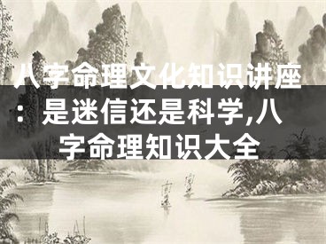 八字命理文化知识讲座：是迷信还是科学,八字命理知识大全