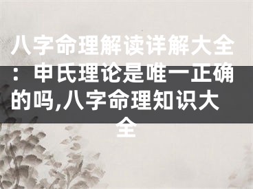 八字命理解读详解大全：申氏理论是唯一正确的吗,八字命理知识大全