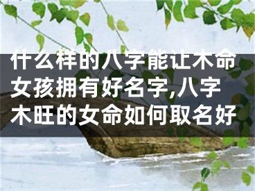 什么样的八字能让木命女孩拥有好名字,八字木旺的女命如何取名好