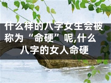 什么样的八字女生会被称为“命硬”呢,什么八字的女人命硬