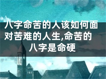八字命苦的人该如何面对苦难的人生,命苦的八字是命硬