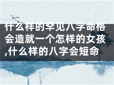 什么样的罕见八字命格会造就一个怎样的女孩,什么样的八字会短命
