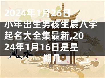 2024年1月26日小年出生男孩生辰八字起名大全集最新,2024年1月16日是星期几