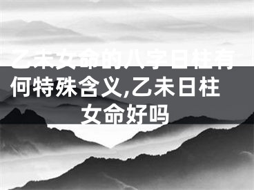 乙未女命的八字日柱有何特殊含义,乙未日柱女命好吗