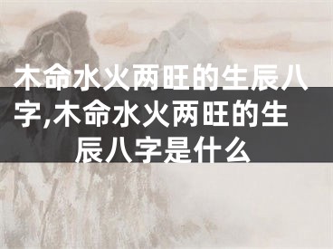 木命水火两旺的生辰八字,木命水火两旺的生辰八字是什么