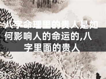 八字命理里的贵人是如何影响人的命运的,八字里面的贵人