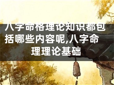 八字命格理论知识都包括哪些内容呢,八字命理理论基础