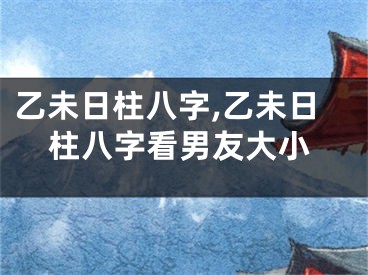 乙未日柱八字,乙未日柱八字看男友大小