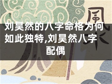 刘昊然的八字命格为何如此独特,刘昊然八字配偶