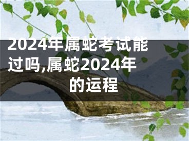 2024年属蛇考试能过吗,属蛇2024年的运程
