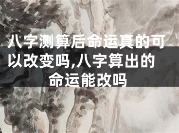 八字测算后命运真的可以改变吗,八字算出的命运能改吗