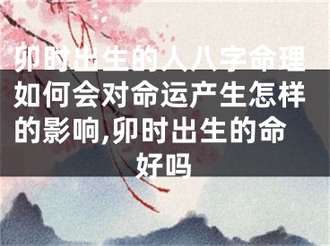 卯时出生的人八字命理如何会对命运产生怎样的影响,卯时出生的命好吗