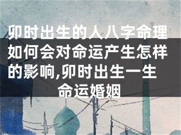 卯时出生的人八字命理如何会对命运产生怎样的影响,卯时出生一生命运婚姻