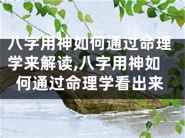 八字用神如何通过命理学来解读,八字用神如何通过命理学看出来