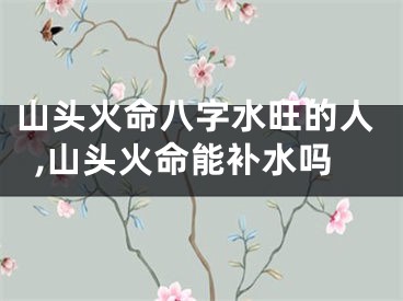 山头火命八字水旺的人,山头火命能补水吗