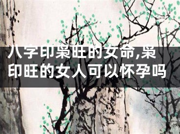 八字印枭旺的女命,枭印旺的女人可以怀孕吗