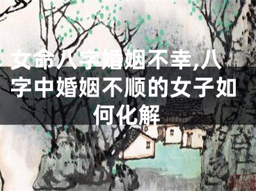 女命八字婚姻不幸,八字中婚姻不顺的女子如何化解