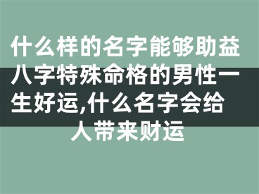 什么样的名字能够助益八字特殊命格的男性一生好运,什么名字会给人带来财运