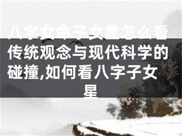 八字女命子女星怎么看传统观念与现代科学的碰撞,如何看八字子女星