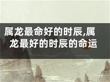 属龙最命好的时辰,属龙最好的时辰的命运