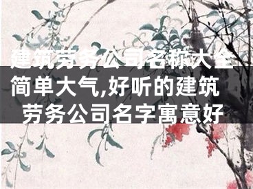 建筑劳务公司名称大全简单大气,好听的建筑劳务公司名字寓意好