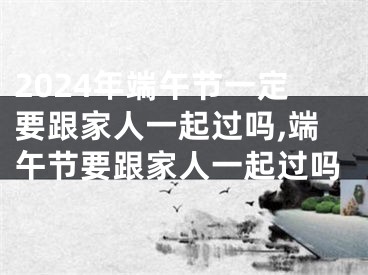 2024年端午节一定要跟家人一起过吗,端午节要跟家人一起过吗