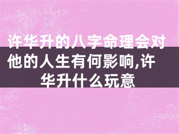 许华升的八字命理会对他的人生有何影响,许华升什么玩意